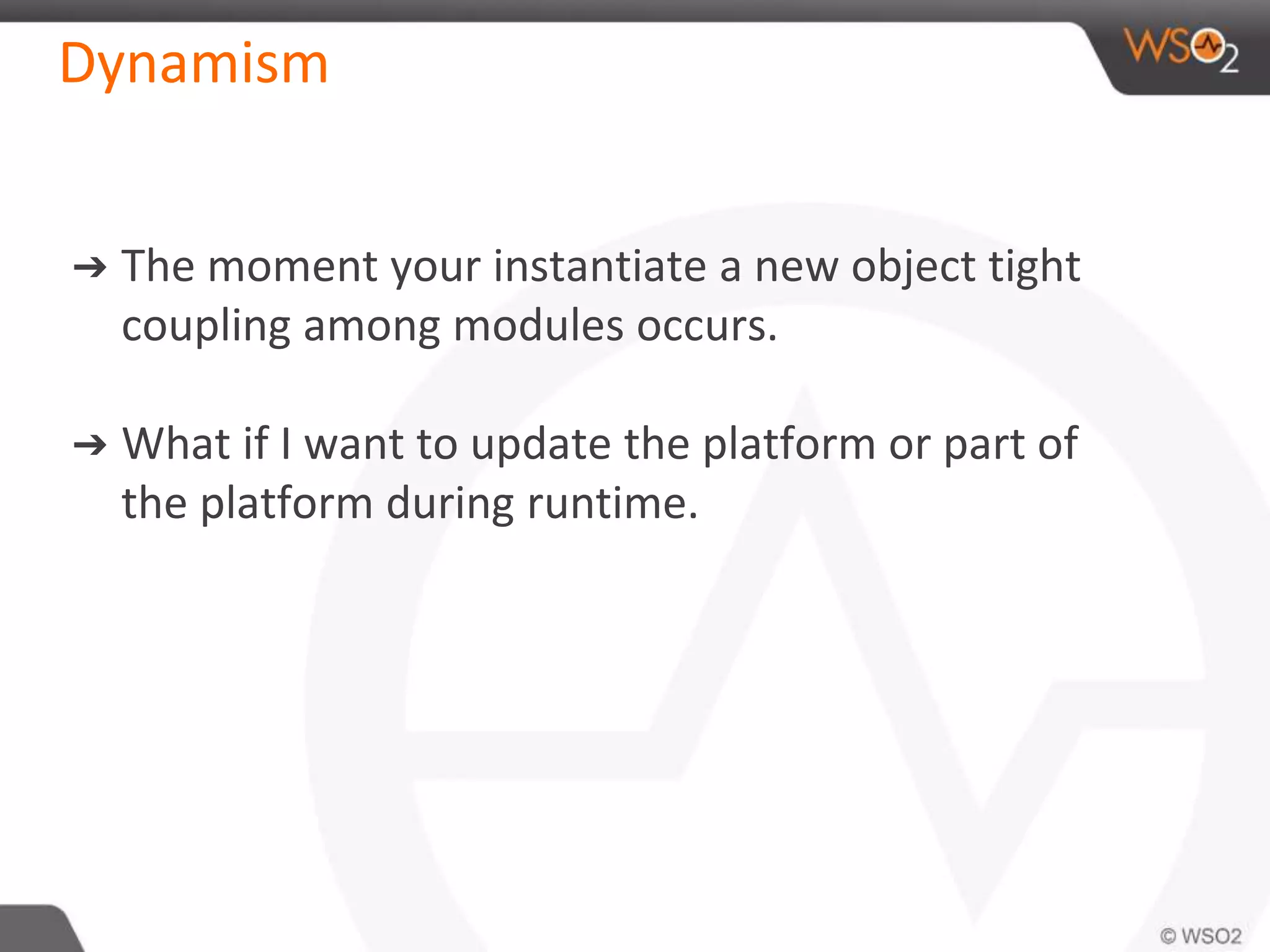 Dynamism
➔ The moment your instantiate a new object tight
coupling among modules occurs.
➔ What if I want to update the platform or part of
the platform during runtime.
 