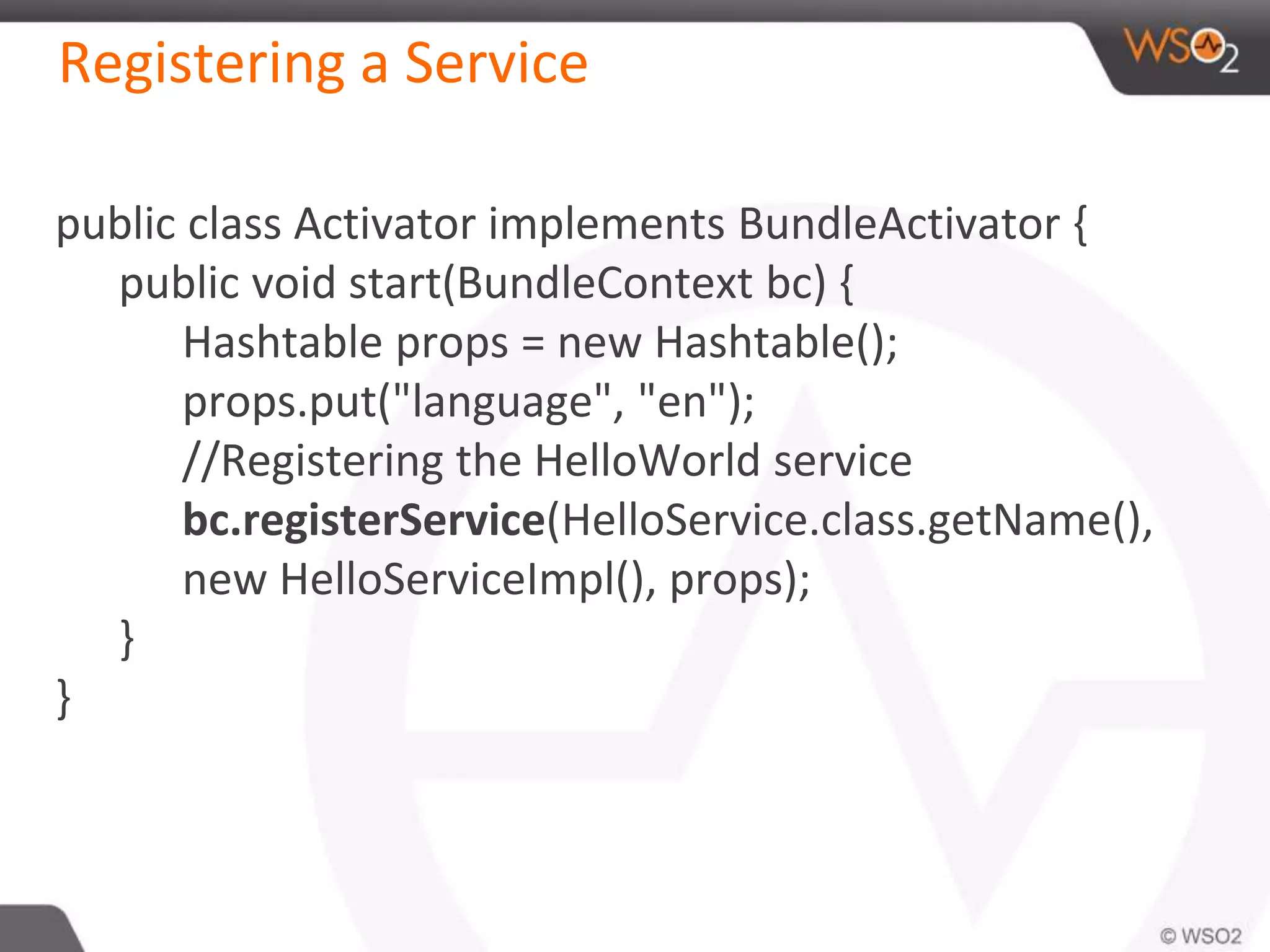 Registering a Service
public class Activator implements BundleActivator {
public void start(BundleContext bc) {
Hashtable props = new Hashtable();
props.put("language", "en");
//Registering the HelloWorld service
bc.registerService(HelloService.class.getName(),
new HelloServiceImpl(), props);
}
}
 