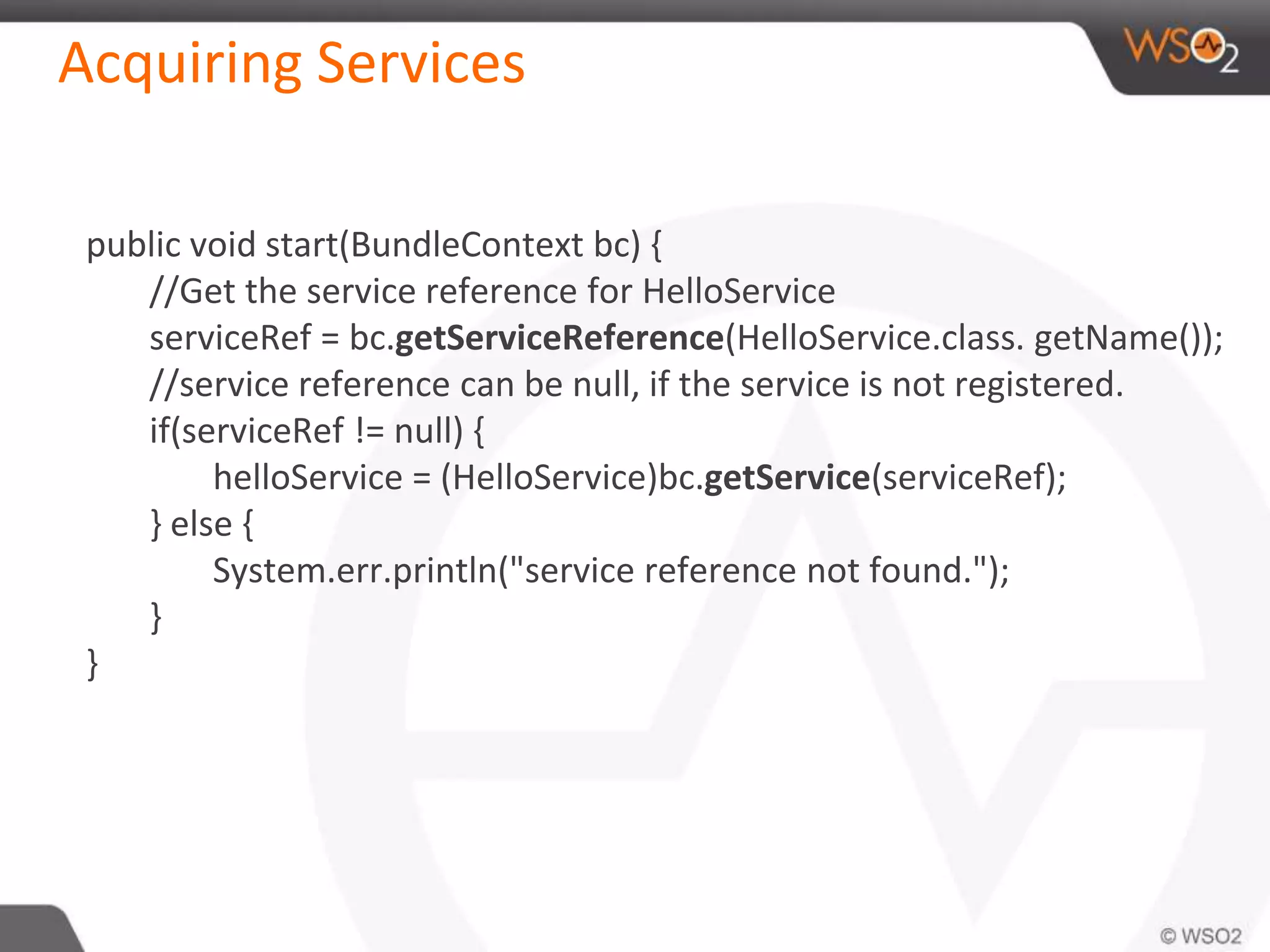 Acquiring Services
public void start(BundleContext bc) {
//Get the service reference for HelloService
serviceRef = bc.getServiceReference(HelloService.class. getName());
//service reference can be null, if the service is not registered.
if(serviceRef != null) {
helloService = (HelloService)bc.getService(serviceRef);
} else {
System.err.println("service reference not found.");
}
}
 