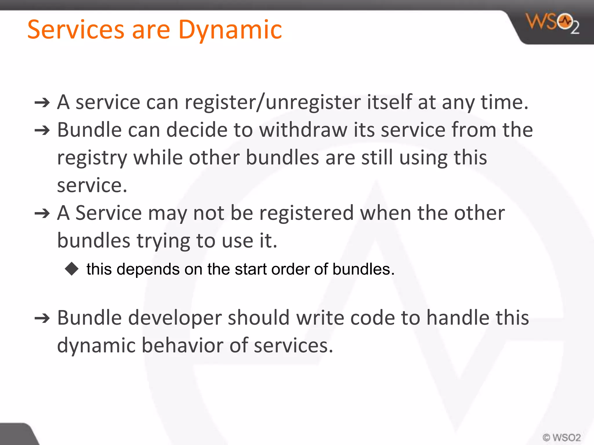 Services are Dynamic
➔ A service can register/unregister itself at any time.
➔ Bundle can decide to withdraw its service from the
registry while other bundles are still using this
service.
➔ A Service may not be registered when the other
bundles trying to use it.
◆ this depends on the start order of bundles.
➔ Bundle developer should write code to handle this
dynamic behavior of services.
 