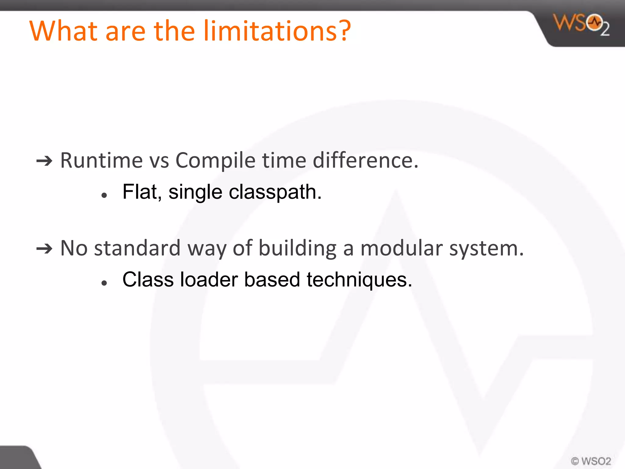 What are the limitations?
➔ Runtime vs Compile time difference.
● Flat, single classpath.
➔ No standard way of building a modular system.
● Class loader based techniques.
 