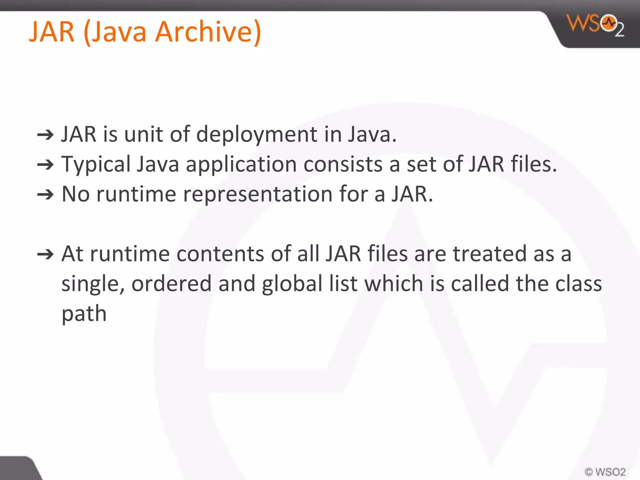 JAR (Java Archive)
➔ JAR is unit of deployment in Java.
➔ Typical Java application consists a set of JAR files.
➔ No runtime representation for a JAR.
➔ At runtime contents of all JAR files are treated as a
single, ordered and global list which is called the class
path
 