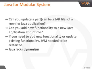 Java for Modular System
➔ Can you update a part(can be a JAR file) of a
running Java application?
➔ Can you add new functionality to a new Java
application at runtime?
➔ If you need to add new functionality or update
existing functionality, JVM needed to be
restarted.
➔ Java lacks dynamism
 