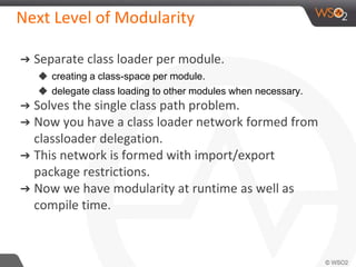 Next Level of Modularity
➔ Separate class loader per module.
◆ creating a class-space per module.
◆ delegate class loading to other modules when necessary.
➔ Solves the single class path problem.
➔ Now you have a class loader network formed from
classloader delegation.
➔ This network is formed with import/export
package restrictions.
➔ Now we have modularity at runtime as well as
compile time.
 
