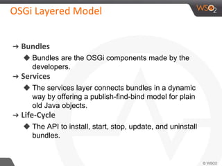 OSGi Layered Model
➔ Bundles
◆ Bundles are the OSGi components made by the
developers.
➔ Services
◆ The services layer connects bundles in a dynamic
way by offering a publish-find-bind model for plain
old Java objects.
➔ Life-Cycle
◆ The API to install, start, stop, update, and uninstall
bundles.
 
