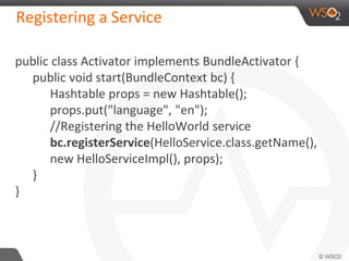 Registering a Service
public class Activator implements BundleActivator {
public void start(BundleContext bc) {
Hashtable props = new Hashtable();
props.put("language", "en");
//Registering the HelloWorld service
bc.registerService(HelloService.class.getName(),
new HelloServiceImpl(), props);
}
}
 