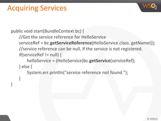 Acquiring Services
public void start(BundleContext bc) {
//Get the service reference for HelloService
serviceRef = bc.getServiceReference(HelloService.class. getName());
//service reference can be null, if the service is not registered.
if(serviceRef != null) {
helloService = (HelloService)bc.getService(serviceRef);
} else {
System.err.println("service reference not found.");
}
}
 