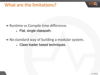 What are the limitations?
➔ Runtime vs Compile time difference.
● Flat, single classpath.
➔ No standard way of building a modular system.
● Class loader based techniques.
 