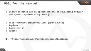 OSGi for the rescue?
o Widely accepted way (A specification) of developing modular
and dynamic systems using Java [1].
o OSGi Framework implementations (Open Source)
o Equinox
o Knopflerfish
o Apache
[1]. https://www.osgi.org/developer/specifications/
 