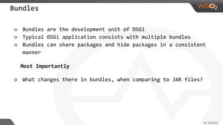 Bundles
o Bundles are the development unit of OSGi
o Typical OSGi application consists with multiple bundles
o Bundles can share packages and hide packages in a consistent
manner
Most Importantly
o What changes there in bundles, when comparing to JAR files?
 