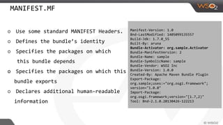MANIFEST.MF
o Use some standard MANIFEST Headers.
o Defines the bundle’s identity
o Specifies the packages on which
this bundle depends
o Specifies the packages on which this
bundle exports
o Declares additional human-readable
information
Manifest-Version: 1.0
Bnd-LastModified: 1405099135557
Build-Jdk: 1.7.0_55
Built-By: aruna
Bundle-Activator: org.sample.Activator
Bundle-ManifestVersion: 2
Bundle-Name: sample
Bundle-SymbolicName: sample
Bundle-Vendor: WSO2 Inc
Bundle-Version: 1.0.0
Created-By: Apache Maven Bundle Plugin
Export-Package:
org.sample;uses:="org.osgi.framework";
version="1.0.0"
Import-Package:
org.osgi.framework;version="[1.7,2)"
Tool: Bnd-2.1.0.20130426-122213
 