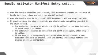 Bundle Activator Manifest Entry cntd...
o When the bundle installed and started, OSGi Framework creates an instance of
Bundle Activator class and call the start() method.
o When the bundle stop is initiated, OSGi Framework call the stop() method.
o In practice when the stop is called, you should undo everything you did in
the start method.
o The activator instance on which start() is called is the same instance
on which stop() is called.
o The activator instance is discarded and isn’t used again, after stop()
is called.
o If the bundle is subsequently restarted after being stopped, a new
activator instance is created, and the start() and stop() methods are
invoked on it as appropriate.
 
