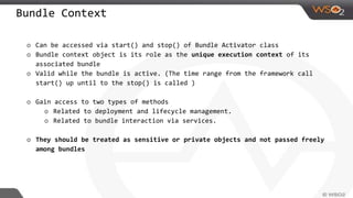 Bundle Context
o Can be accessed via start() and stop() of Bundle Activator class
o Bundle context object is its role as the unique execution context of its
associated bundle
o Valid while the bundle is active. (The time range from the framework call
start() up until to the stop() is called )
o Gain access to two types of methods
o Related to deployment and lifecycle management.
o Related to bundle interaction via services.
o They should be treated as sensitive or private objects and not passed freely
among bundles
 