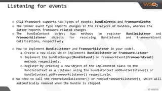 Listening for events
o OSGi framework supports two types of events: BundleEvents and FrameworkEvents
o The former event type reports changes in the lifecycle of bundles, whereas the
latter reports framework-related changes
o The BundleContext object has methods to register BundleListener and
FrameworkListener objects for receiving BundleEvent and FrameworkEvent
notifications, respectively
o How to implement BundleListener and FrameworkListener in your code?.
a. Create a new class which Implements BundleListener or FrameworkListener
b. Implement the bundleChanged(BundleEvent) or frameworkEvent(FrameworkEvent)
methods respectively.
c. Register by creating a new Object of the implemented class to the
BundleContext as a Listener using the bundleContext.addBundleListener() or
bundleContext.addFrameworkListener() respectively.
o No need to call the removeBundleListener() or removeFrameworkListener(), which will
automatically removed when the bundle is stopped.
 