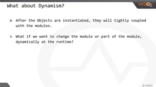 What about Dynamism?
o After the Objects are instantiated, they will tightly coupled
with the modules.
o What if we want to change the module or part of the module,
dynamically at the runtime?
 