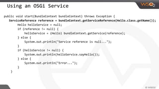 Using an OSGi Service
public void start(BundleContext bundleContext) throws Exception {
ServiceReference reference = bundleContext.getServiceReference(Hello.class.getName());
Hello helloService = null;
if (reference != null) {
helloService = (Hello) bundleContext.getService(reference);
} else {
System.out.println("Service reference is null...");
}
if (helloService != null) {
System.out.println(helloService.sayHello());
} else {
System.out.println("Error...");
}
}
 