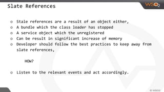 Slate References
o Stale references are a result of an object either,
o A bundle which the class loader has stopped
o A service object which the unregistered
o Can be result in significant increase of memory
o Developer should follow the best practices to keep away from
slate references,
HOW?
o Listen to the relevant events and act accordingly.
 