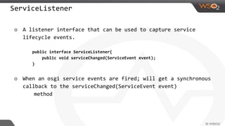 ServiceListener
o A listener interface that can be used to capture service
lifecycle events.
public interface ServiceListener{
public void serviceChanged(ServiceEvent event);
}
o When an osgi service events are fired; will get a synchronous
callback to the serviceChanged(ServiceEvent event)
method
 