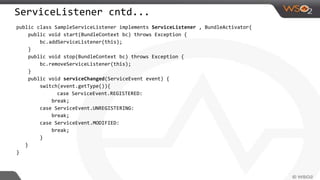 ServiceListener cntd...
public class SampleServiceListener implements ServiceListener , BundleActivator{
public void start(BundleContext bc) throws Exception {
bc.addServiceListener(this);
}
public void stop(BundleContext bc) throws Exception {
bc.removeServiceListener(this);
}
public void serviceChanged(ServiceEvent event) {
switch(event.getType()){
case ServiceEvent.REGISTERED:
break;
case ServiceEvent.UNREGISTERING:
break;
case ServiceEvent.MODIFIED:
break;
}
}
}
 