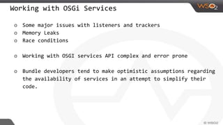 Working with OSGi Services
o Some major issues with listeners and trackers
o Memory Leaks
o Race conditions
o Working with OSGI services API complex and error prone
o Bundle developers tend to make optimistic assumptions regarding
the availability of services in an attempt to simplify their
code.
 