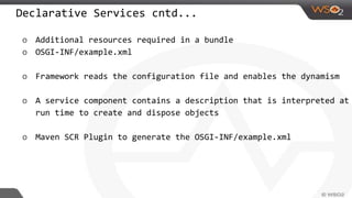 Declarative Services cntd...
o Additional resources required in a bundle
o OSGI-INF/example.xml
o Framework reads the configuration file and enables the dynamism
o A service component contains a description that is interpreted at
run time to create and dispose objects
o Maven SCR Plugin to generate the OSGI-INF/example.xml
 