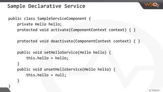 Sample Declarative Service
public class SampleServiceComponent {
private Hello hello;
protected void activate(ComponentContext context) { }
protected void deactivate(ComponentContext context) { }
public void setHelloService(Hello hello) {
this.hello = hello;
}
public void unsetHelloService(Hello hello) {
this.hello = null;
}
}
 