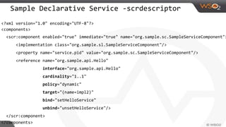 Sample Declarative Service -scrdescriptor
<?xml version="1.0" encoding="UTF-8"?>
<components>
<scr:component enabled="true" immediate="true" name="org.sample.sc.SampleServiceComponent">
<implementation class="org.sample.sl.SampleServiceComponent"/>
<property name="service.pid" value="org.sample.sc.SampleServiceComponent"/>
<reference name="org.sample.api.Hello"
interface="org.sample.api.Hello"
cardinality="1..1"
policy="dynamic"
target="(name=impl2)"
bind="setHelloService"
unbind="unsetHelloService"/>
</scr:component>
</components>
 