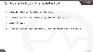 Is Java providing the modularity?
o Compile time vs Runtime difference
o Compiled and run under single/flat classpath
o Alternatives
o Write custom classloaders / non standard way to handle
 
