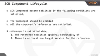 SCR Component Lifecycle
o SCR Component become satisfied if the following conditions are
satisfied,
o The component should be enabled
o All the component’s references are satisfied.
A reference is satisfied when,
1. The reference specifies optional cardinality or
2. There is at least one target service for the reference.
 