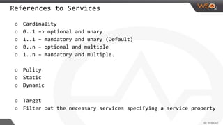 References to Services
o Cardinality
o 0..1 –> optional and unary
o 1..1 – mandatory and unary (Default)
o 0..n – optional and multiple
o 1..n – mandatory and multiple.
o Policy
o Static
o Dynamic
o Target
o Filter out the necessary services specifying a service property
 