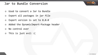 Jar to Bundle Conversion
o Used to convert a Jar to Bundle
o Export all packages in jar file
o Export version is set to 0.0.0
o Added the DynamicImport-Package header
o No control over
o This is just evil :(
 