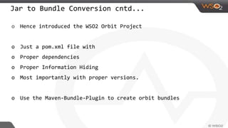 Jar to Bundle Conversion cntd...
o Hence introduced the WSO2 Orbit Project
o Just a pom.xml file with
o Proper dependencies
o Proper Information Hiding
o Most importantly with proper versions.
o Use the Maven-Bundle-Plugin to create orbit bundles
 