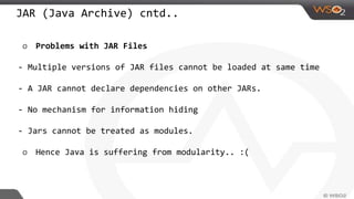 JAR (Java Archive) cntd..
o Problems with JAR Files
- Multiple versions of JAR files cannot be loaded at same time
- A JAR cannot declare dependencies on other JARs.
- No mechanism for information hiding
- Jars cannot be treated as modules.
o Hence Java is suffering from modularity.. :(
 