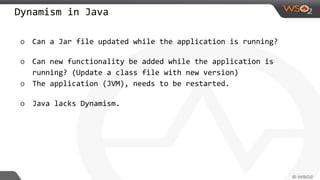 Dynamism in Java
o Can a Jar file updated while the application is running?
o Can new functionality be added while the application is
running? (Update a class file with new version)
o The application (JVM), needs to be restarted.
o Java lacks Dynamism.
 