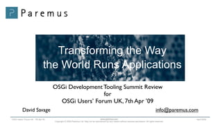 Transforming the Way
                               the World Runs Applications
                                    OSGi Development Tooling Summit Review
                                                     for
                                      OSGi Users’ Forum UK, 7th Apr ’09
          David Savage                                                                                                                      info@paremus.com
                                                                                  www.paremus.com
OSGi Users’ Forum UK - 7th Apr 09                                                                                                                          April 2009
                                    Copyright © 2009 Paremus Ltd. May not be reproduced by any means without express permission. All rights reserved.
 