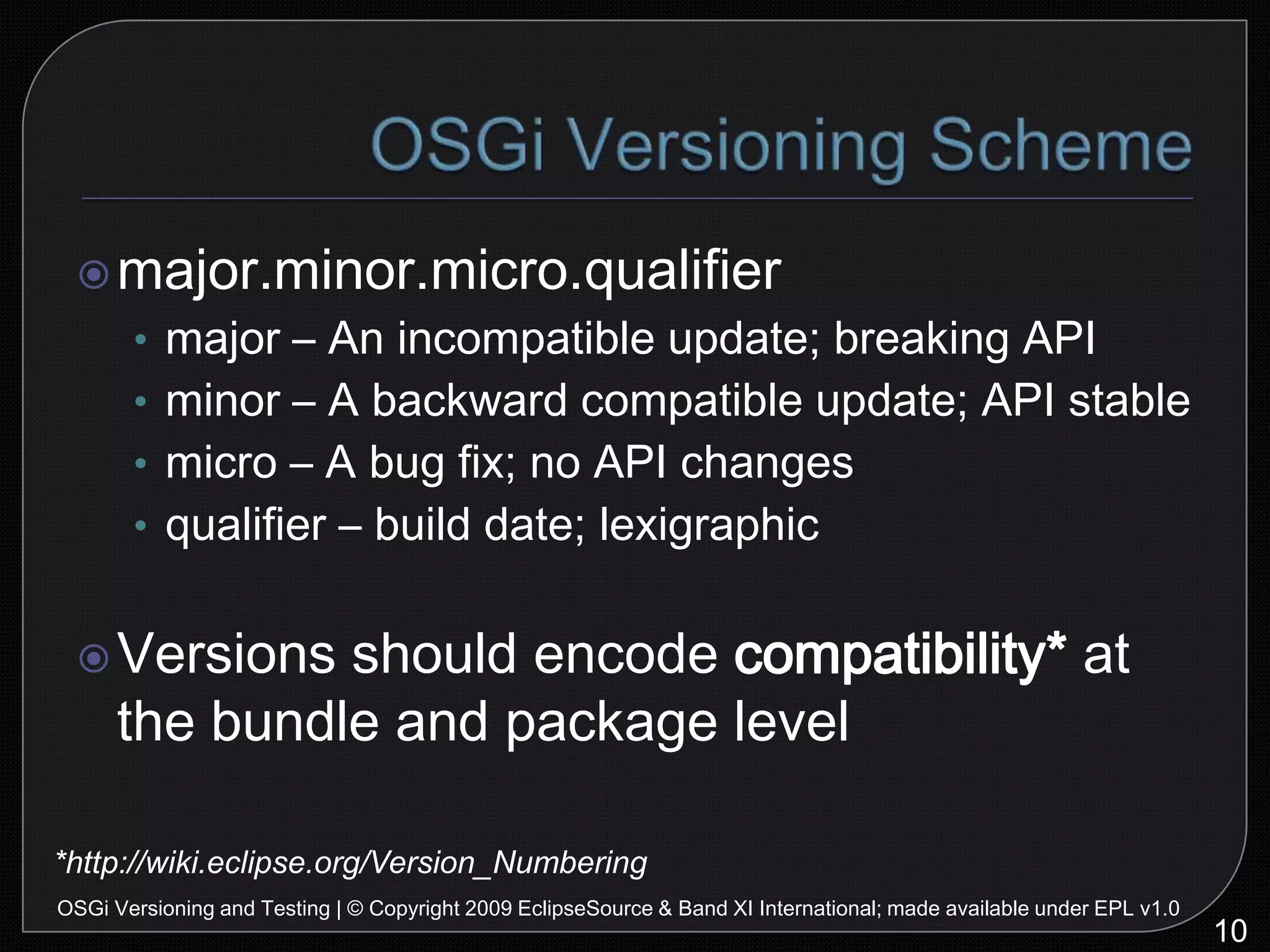 OSGi Versioning Schememajor.minor.micro.qualifiermajor – An incompatible update; breaking APIminor – A backward compatible update; API stablemicro – A bug fix; no API changesqualifier – build date; lexigraphicVersions should encode compatibility* at the bundle and package level10OSGi Versioning and Testing | © Copyright 2009 EclipseSource & Band XI International; made available under EPL v1.0*http://wiki.eclipse.org/Version_Numbering