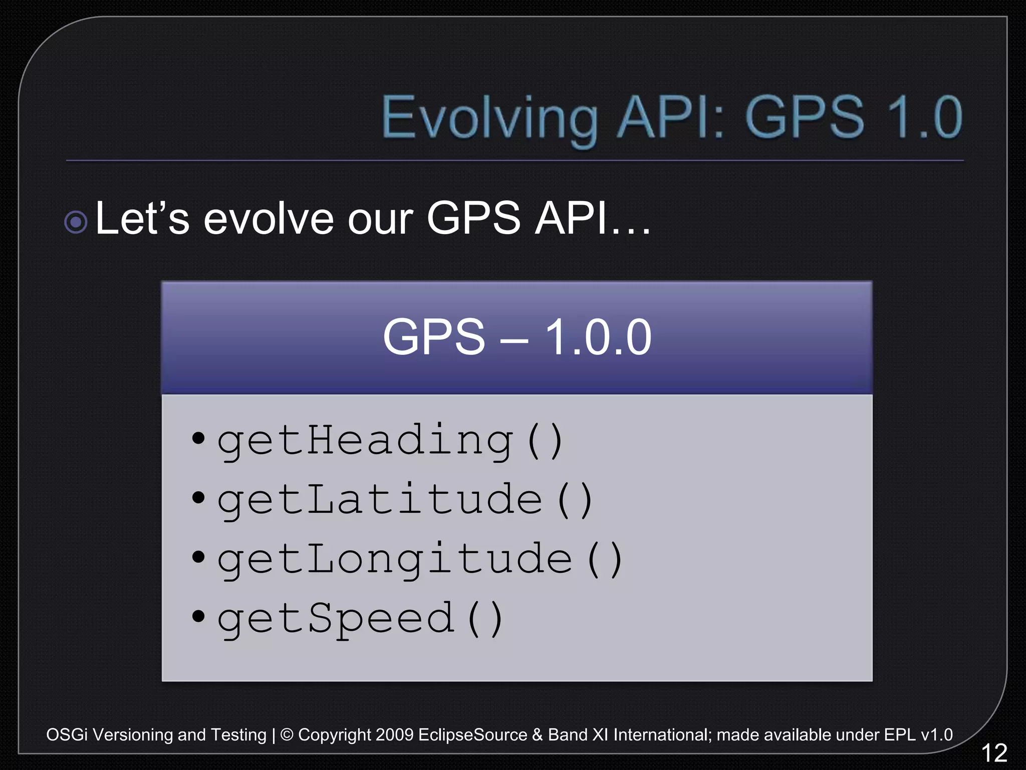 Evolving API: GPS 1.012OSGi Versioning and Testing | © Copyright 2009 EclipseSource & Band XI International; made available under EPL v1.0Let’s evolve our GPS API…Evolving API: GPS 1.113OSGi Versioning and Testing | © Copyright 2009 EclipseSource & Band XI International; made available under EPL v1.0Toast on a plane… we add height…Evolving API: GPS 1.2?14OSGi Versioning and Testing | © Copyright 2009 EclipseSource & Band XI International; made available under EPL v1.0Management now wants an altimeter!Evolving API: GPS 2.015OSGi Versioning and Testing | © Copyright 2009 EclipseSource & Band XI International; made available under EPL v1.0We broke API, need to fix versions!Managing VersionsManaging versions is important and painfulAt Eclipse, we learned this quickly…Other projects eventually learn this…16OSGi Versioning and Testing | © Copyright 2009 EclipseSource & Band XI International; made available under EPL v1.0