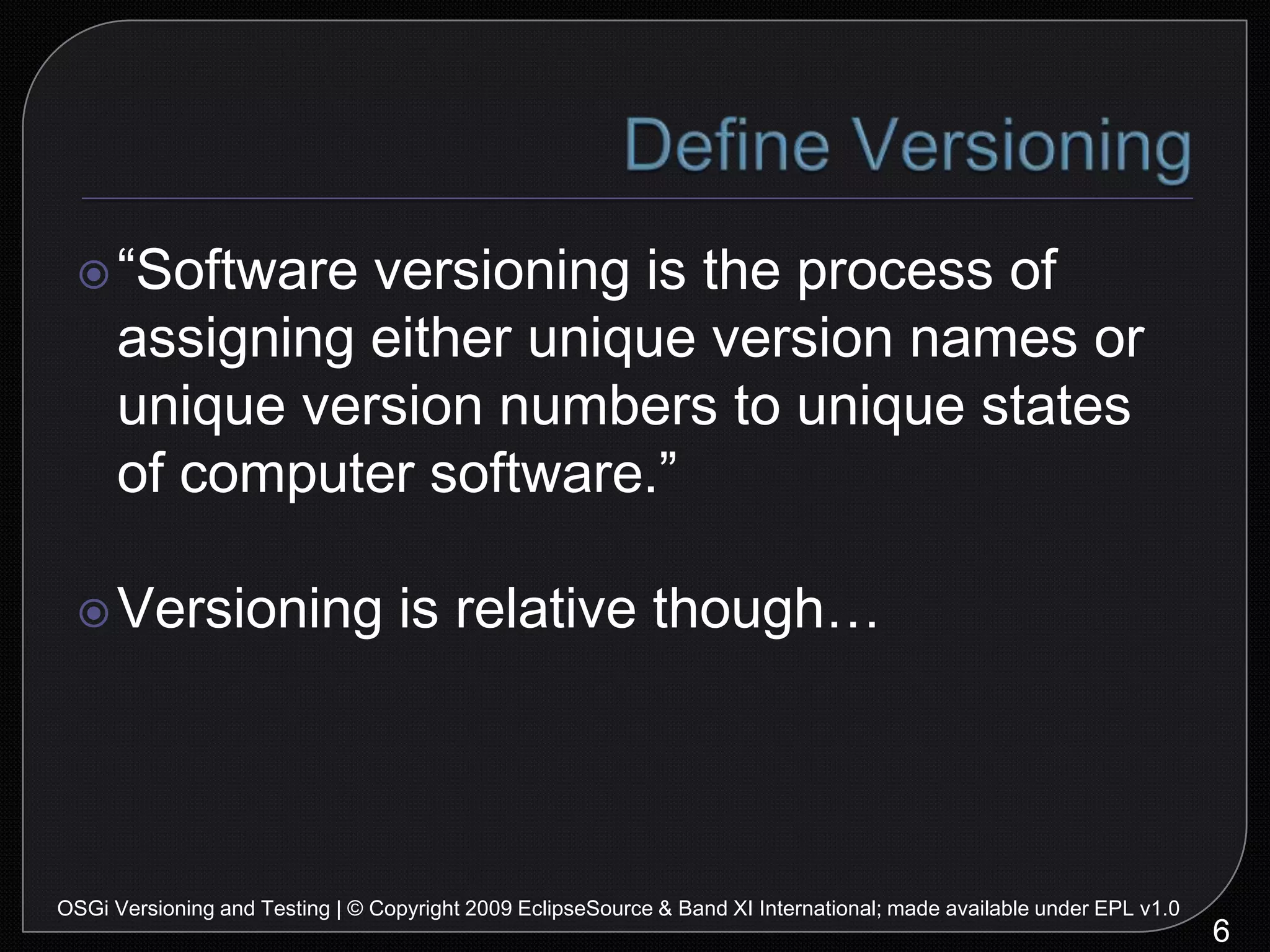 Define Versioning“Software versioning is the process of assigning either unique version names or unique version numbers to unique states of computer software.”Versioning is relative though…6OSGi Versioning and Testing | © Copyright 2009 EclipseSource & Band XI International; made available under EPL v1.0