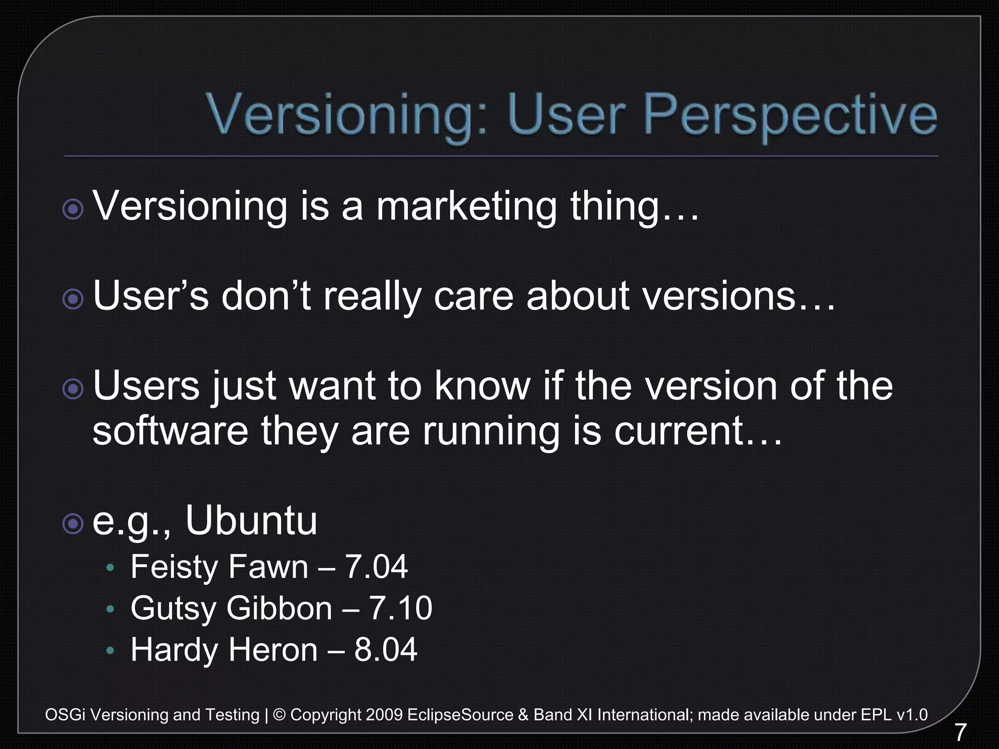 Versioning: User Perspective7OSGi Versioning and Testing | © Copyright 2009 EclipseSource & Band XI International; made available under EPL v1.0Versioning is a marketing thing…User’s don’t really care about versions…Users just want to know if the version of the software they are running is current…e.g., UbuntuFeisty Fawn – 7.04Gutsy Gibbon – 7.10Hardy Heron – 8.04