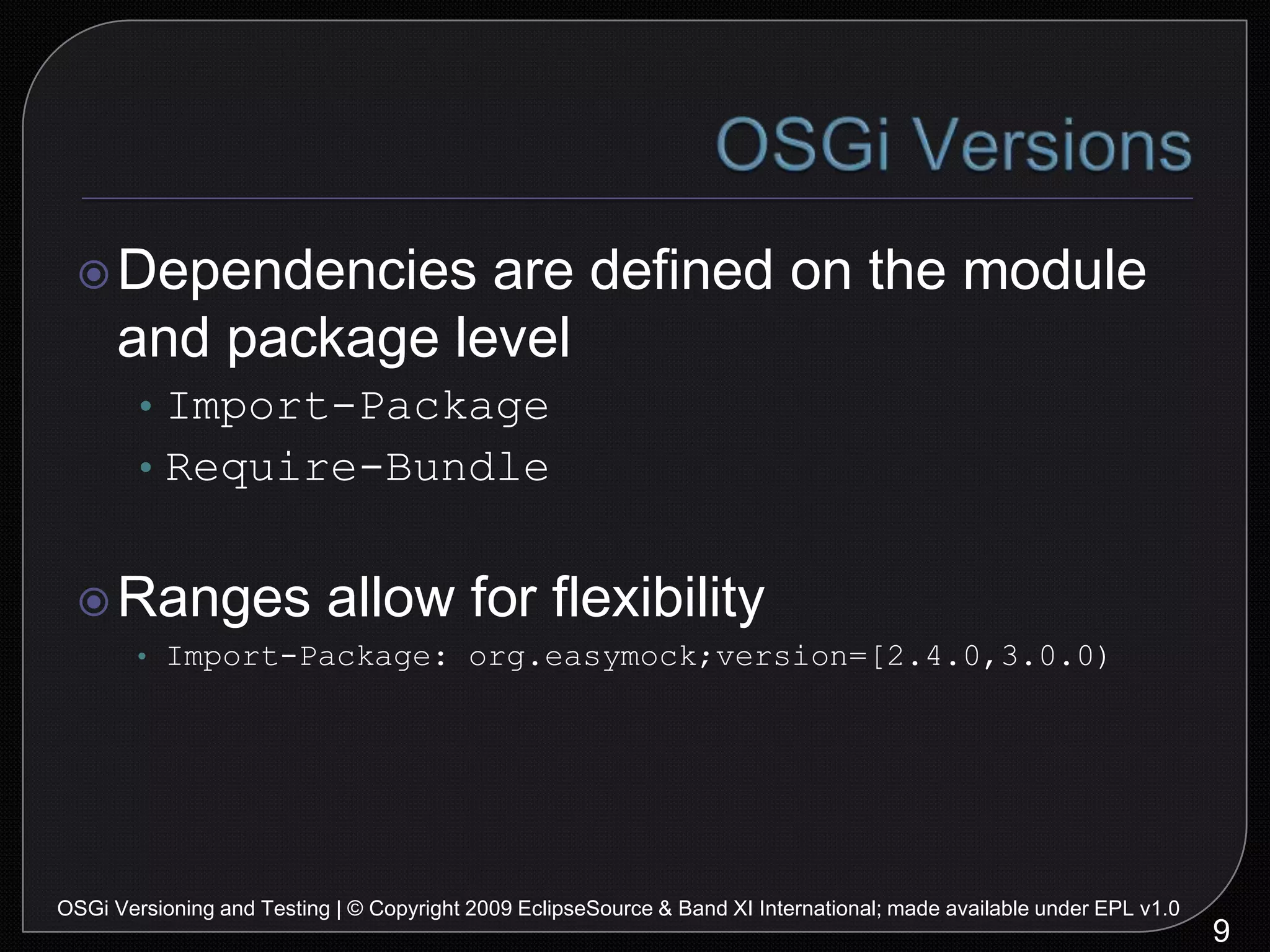 OSGi VersionsDependencies are defined on the module and package levelImport-PackageRequire-BundleRanges allow for flexibilityImport-Package: org.easymock;version=[2.4.0,3.0.0)9OSGi Versioning and Testing | © Copyright 2009 EclipseSource & Band XI International; made available under EPL v1.0