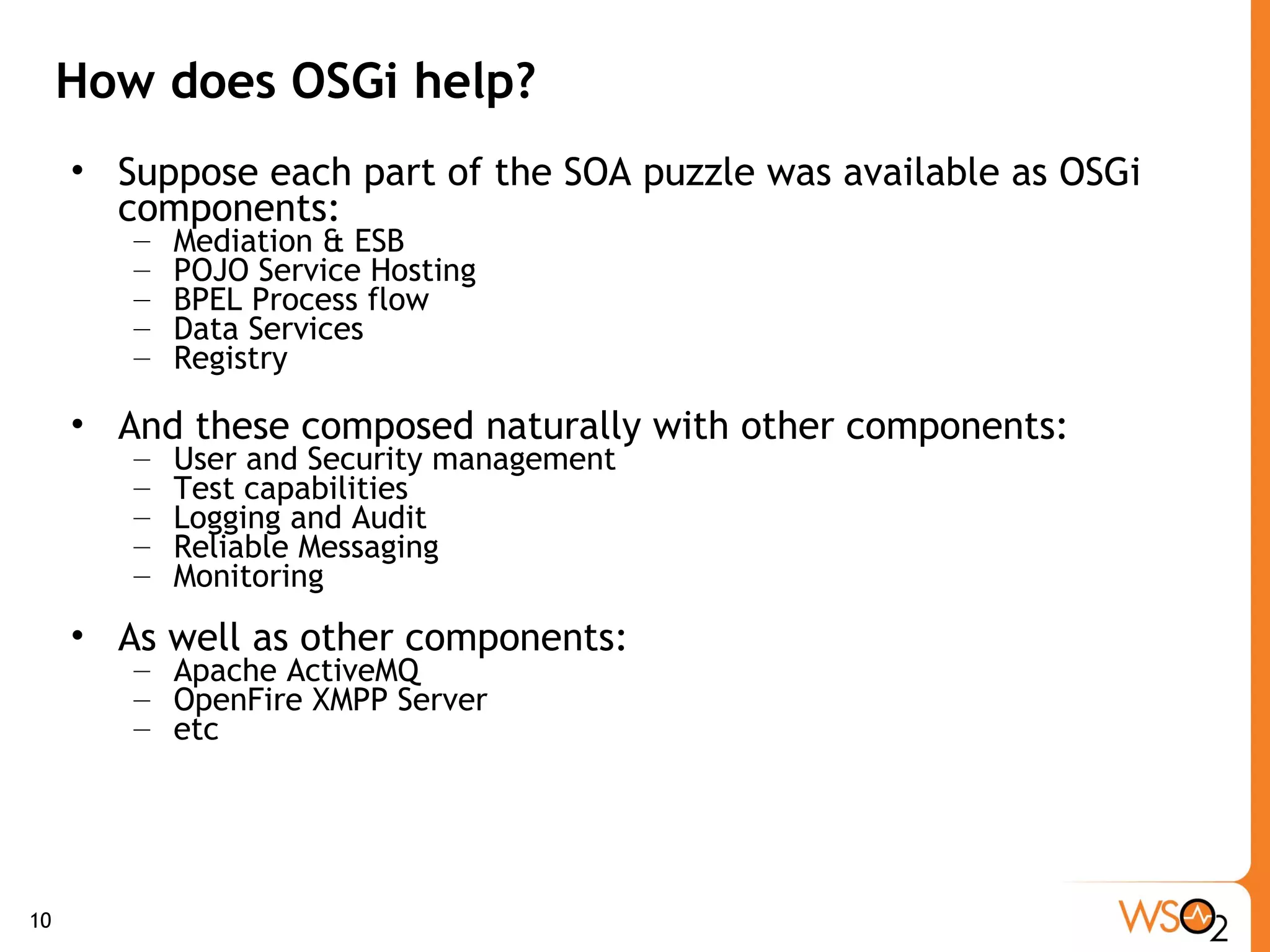 How does OSGi help? Suppose each part of the SOA puzzle was available as OSGi components: Mediation & ESB POJO Service Hosting  BPEL Process flow Data Services Registry And these composed naturally with other components: User and Security management Test capabilities Logging and Audit Reliable Messaging Monitoring  As well as other components: Apache ActiveMQ OpenFire XMPP Server etc 