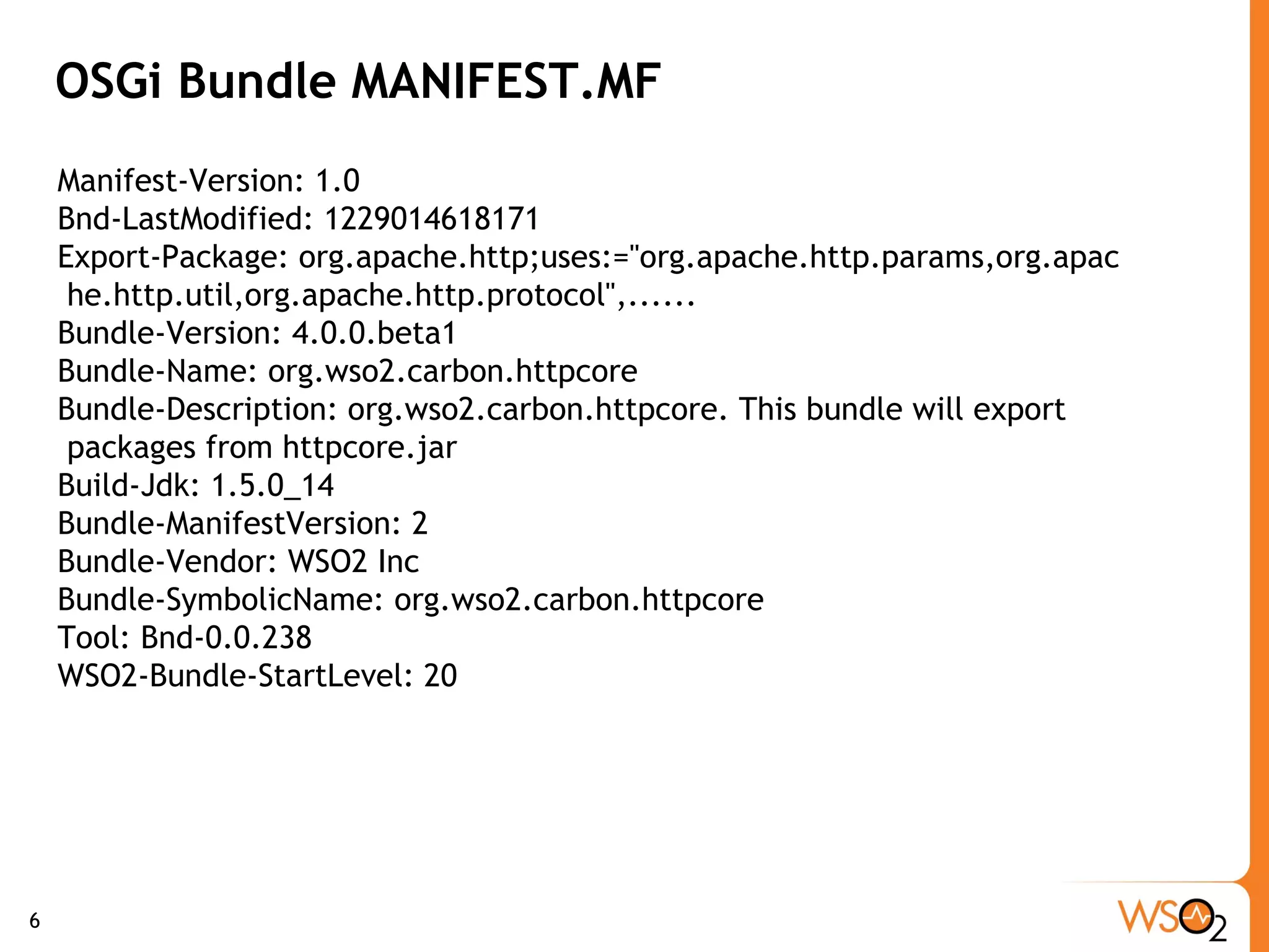 OSGi Bundle MANIFEST.MF Manifest-Version: 1.0 Bnd-LastModified: 1229014618171 Export-Package: org.apache.http;uses:="org.apache.http.params,org.apac he.http.util,org.apache.http.protocol",...... Bundle-Version: 4.0.0.beta1 Bundle-Name: org.wso2.carbon.httpcore Bundle-Description: org.wso2.carbon.httpcore. This bundle will export  packages from httpcore.jar Build-Jdk: 1.5.0_14 Bundle-ManifestVersion: 2 Bundle-Vendor: WSO2 Inc Bundle-SymbolicName: org.wso2.carbon.httpcore Tool: Bnd-0.0.238 WSO2-Bundle-StartLevel: 20 