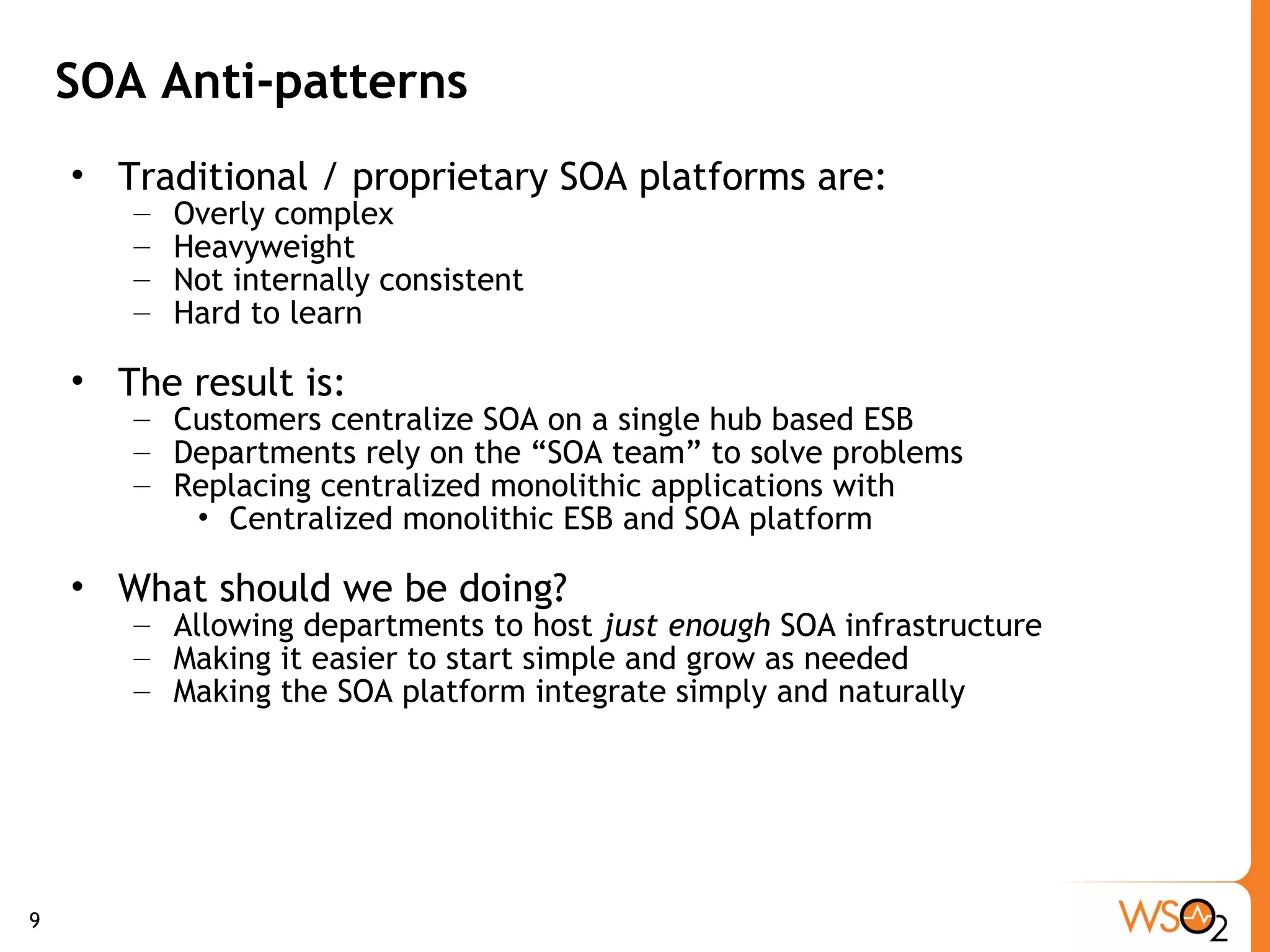 SOA Anti-patterns Traditional / proprietary SOA platforms are: Overly complex Heavyweight Not internally consistent  Hard to learn The result is: Customers centralize SOA on a single hub based ESB Departments rely on the “SOA team” to solve problems Replacing centralized monolithic applications with Centralized monolithic ESB and SOA platform What should we be doing? Allowing departments to host  just enough  SOA infrastructure Making it easier to start simple and grow as needed Making the SOA platform integrate simply and naturally 