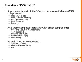 How does OSGi help? Suppose each part of the SOA puzzle was available as OSGi components: Mediation & ESB POJO Service Hosting  BPEL Process flow Data Services Registry And these composed naturally with other components: User and Security management Test capabilities Logging and Audit Reliable Messaging Monitoring  As well as other components: Apache ActiveMQ OpenFire XMPP Server etc 