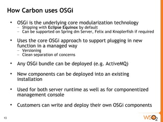 How Carbon uses OSGi OSGi is the underlying core modularization technology Shipping with  Eclipse Equinox  by default Can be supported on Spring dm Server, Felix and Knoplerfish if required Uses the core OSGi approach to support plugging in new function in a managed way Versioning Clean separation of concerns Any OSGi bundle can be deployed (e.g. ActiveMQ) New components can be deployed into an existing installation Used for both server runtime as well as for componentized management console Customers can write and deploy their own OSGi components 