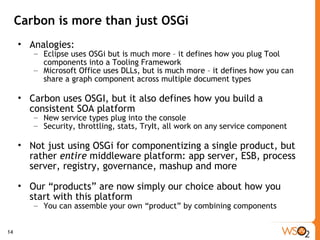 Carbon is more than just OSGi Analogies: Eclipse uses OSGi but is much more – it defines how you plug Tool components into a Tooling Framework Microsoft Office uses DLLs, but is much more – it defines how you can share a graph component across multiple document types Carbon uses OSGI, but it also defines how you build a consistent SOA platform  New service types plug into the console Security, throttling, stats, TryIt, all work on any service component Not just using OSGi for componentizing a single product, but rather  entire  middleware platform: app server, ESB, process server, registry, governance, mashup and more Our “products” are now simply our choice about how you start with this platform You can assemble your own “product” by combining components 
