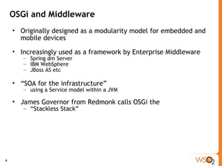 OSGi and Middleware Originally designed as a modularity model for embedded and mobile devices Increasingly used as a framework by Enterprise Middleware Spring dm Server IBM WebSphere JBoss AS etc “ SOA for the infrastructure”  using a Service model within a JVM James Governor from Redmonk calls OSGi the  “ Stackless Stack” 