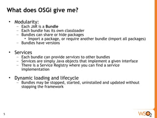 What does OSGi give me? Modularity: Each JAR is a  Bundle Each bundle has its own classloader Bundles can share or hide packages Import a package, or require another bundle (import all packages) Bundles have versions Services Each bundle can provide  services  to other bundles Services are simply Java objects that implement a given interface There is a Service Registry where you can find a service implementation Dynamic loading and lifecycle Bundles may be stopped, started, uninstalled and updated without stopping the framework 