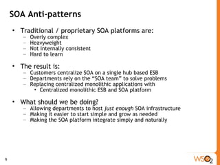 SOA Anti-patterns Traditional / proprietary SOA platforms are: Overly complex Heavyweight Not internally consistent  Hard to learn The result is: Customers centralize SOA on a single hub based ESB Departments rely on the “SOA team” to solve problems Replacing centralized monolithic applications with Centralized monolithic ESB and SOA platform What should we be doing? Allowing departments to host  just enough  SOA infrastructure Making it easier to start simple and grow as needed Making the SOA platform integrate simply and naturally 