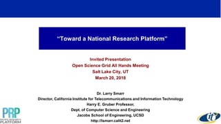 “Toward a National Research Platform”
Invited Presentation
Open Science Grid All Hands Meeting
Salt Lake City, UT
March 20, 2018
Dr. Larry Smarr
Director, California Institute for Telecommunications and Information Technology
Harry E. Gruber Professor,
Dept. of Computer Science and Engineering
Jacobs School of Engineering, UCSD
http://lsmarr.calit2.net
1
 